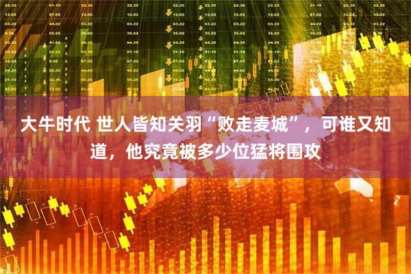 大牛时代 世人皆知关羽“败走麦城”，可谁又知道，他究竟被多少位猛将围攻