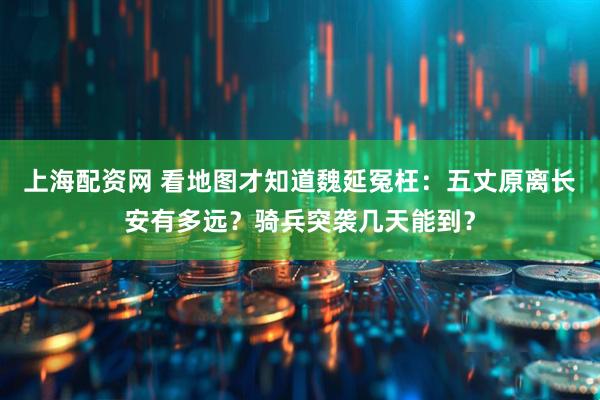 上海配资网 看地图才知道魏延冤枉：五丈原离长安有多远？骑兵突袭几天能到？